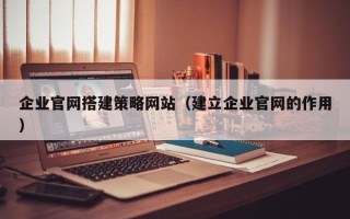 清镇企业官网搭建策略网站（建立企业官网的作用）