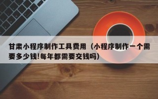 清镇甘肃小程序制作工具费用（小程序制作一个需要多少钱!每年都需要交钱吗）