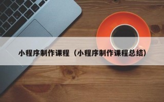 清镇小程序制作课程（小程序制作课程总结）
