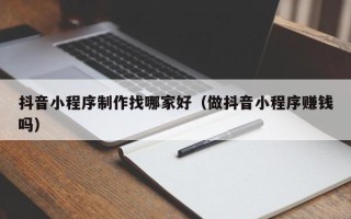 清镇抖音小程序制作找哪家好（做抖音小程序赚钱吗）