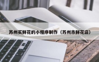清镇苏州买鲜花的小程序制作（苏州市鲜花店）