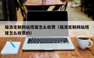 清镇福清定制网站搭建怎么收费（福清定制网站搭建怎么收费的）