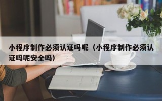 清镇小程序制作必须认证吗呢（小程序制作必须认证吗呢安全吗）