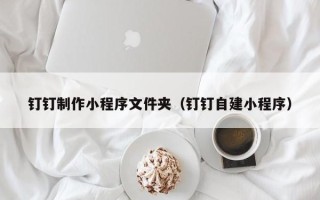清镇钉钉制作小程序文件夹（钉钉自建小程序）