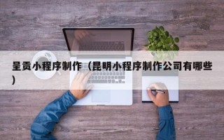 清镇呈贡小程序制作（昆明小程序制作公司有哪些）