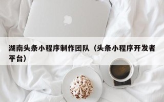 清镇湖南头条小程序制作团队（头条小程序开发者平台）