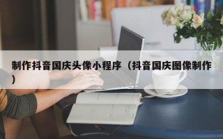 清镇制作抖音国庆头像小程序（抖音国庆图像制作）