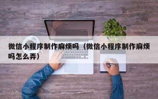清镇微信小程序制作麻烦吗（微信小程序制作麻烦吗怎么弄）